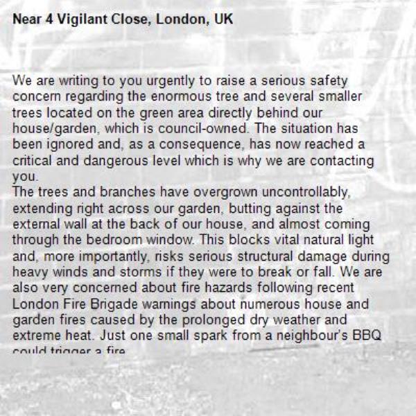 We are writing to you urgently to raise a serious safety concern regarding the enormous tree and several smaller trees located on the green area directly behind our house/garden, which is council-owned. The situation has been ignored and, as a consequence, has now reached a critical and dangerous level which is why we are contacting you.
The trees and branches have overgrown uncontrollably, extending right across our garden, butting against the external wall at the back of our house, and almost coming through the bedroom window. This blocks vital natural light and, more importantly, risks serious structural damage during heavy winds and storms if they were to break or fall. We are also very concerned about fire hazards following recent London Fire Brigade warnings about numerous house and garden fires caused by the prolonged dry weather and extreme heat. Just one small spark from a neighbour’s BBQ could trigger a fire.
The prolonged inaction is unacceptable and places our household’s personal safety at serious risk. You need to carry out an immediate inspection and urgent remedial action to prune or remove the hazardous parts of the trees without further delay.
Please confirm receipt of this email and provide a clear timeline for when the necessary work will be carried out.
Thank you for your swift attention to this urgent matter.

-4 Vigilant Close, London, UK