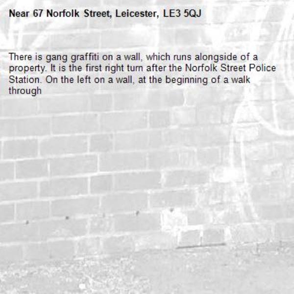 There is gang graffiti on a wall, which runs alongside of a property. It is the first right turn after the Norfolk Street Police Station. On the left on a wall, at the beginning of a walk through-67 Norfolk Street, Leicester, LE3 5QJ