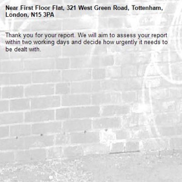 Thank you for your report. We will aim to assess your report within two working days and decide how urgently it needs to be dealt with.-First Floor Flat, 321 West Green Road, Tottenham, London, N15 3PA