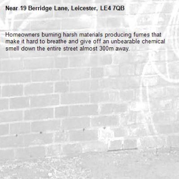 Homeowners burning harsh materials producing fumes that make it hard to breathe and give off an unbearable chemical smell down the entire street almost 300m away.  -19 Berridge Lane, Leicester, LE4 7QB