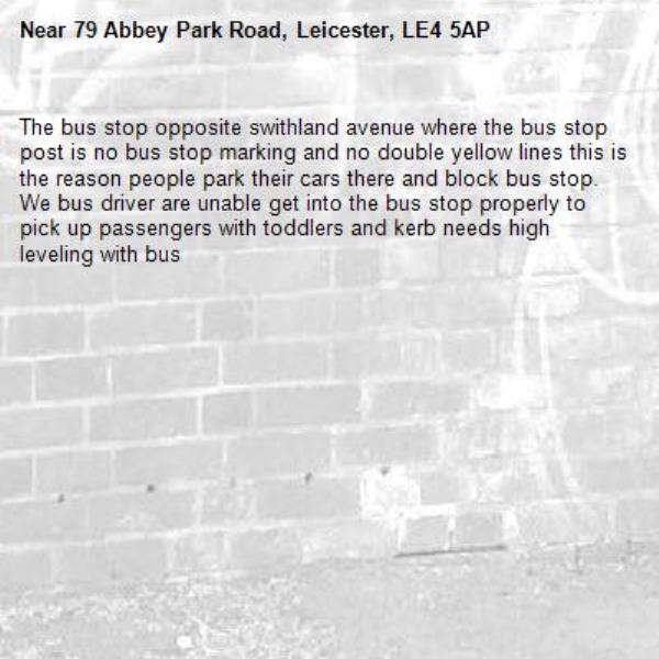 The bus stop opposite swithland avenue where the bus stop post is no bus stop marking and no double yellow lines this is the reason people park their cars there and block bus stop.
We bus driver are unable get into the bus stop properly to pick up passengers with toddlers and kerb needs high leveling with bus -79 Abbey Park Road, Leicester, LE4 5AP