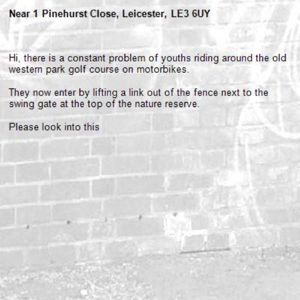 Hi, there is a constant problem of youths riding around the old western park golf course on motorbikes. 

They now enter by lifting a link out of the fence next to the swing gate at the top of the nature reserve. 

Please look into this 



-1 Pinehurst Close, Leicester, LE3 6UY