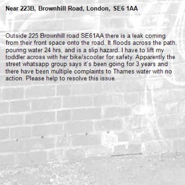 Outside 225 Brownhill road SE61AA there is a leak coming from their front space onto the road. It floods across the path, pouring water 24 hrs, and is a slip hazard. I have to lift my toddler across with her bike/scooter for safety. Apparently the street whatsapp group says it’s been going for 3 years and there have been multiple complaints to Thames water with no action. Please help to resolve this issue. -223B, Brownhill Road, London, SE6 1AA