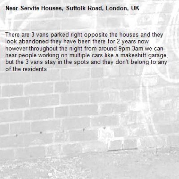 There are 3 vans parked right opposite the houses and they look abandoned they have been there for 2 years now however throughout the night from around 9pm-3am we can hear people working on multiple cars like a makeshift garage, but the 3 vans stay in the spots and they don’t belong to any of the residents -Servite Houses, Suffolk Road, London, UK