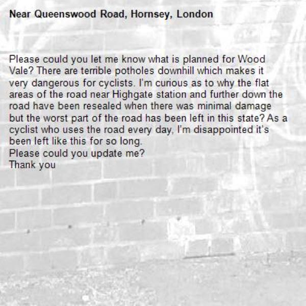 Please could you let me know what is planned for Wood Vale? There are terrible potholes downhill which makes it very dangerous for cyclists. I’m curious as to why the flat areas of the road near Highgate station and further down the road have been resealed when there was minimal damage but the worst part of the road has been left in this state? As a cyclist who uses the road every day, I’m disappointed it’s been left like this for so long. 
Please could you update me?
Thank you 
-Queenswood Road, Hornsey, London
