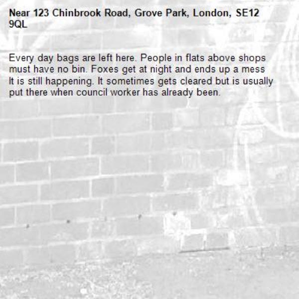 Every day bags are left here. People in flats above shops must have no bin. Foxes get at night and ends up a mess
It is still happening. It sometimes gets cleared but is usually put there when council worker has already been. -123 Chinbrook Road, Grove Park, London, SE12 9QL