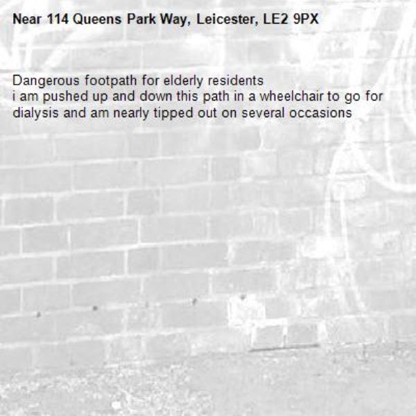 Dangerous footpath for elderly residents
i am pushed up and down this path in a wheelchair to go for dialysis and am nearly tipped out on several occasions-114 Queens Park Way, Leicester, LE2 9PX
