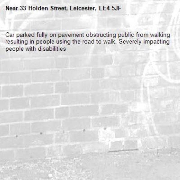 Car parked fully on pavement obstructing public from walking resulting in people using the road to walk. Severely impacting people with disabilities -33 Holden Street, Leicester, LE4 5JF