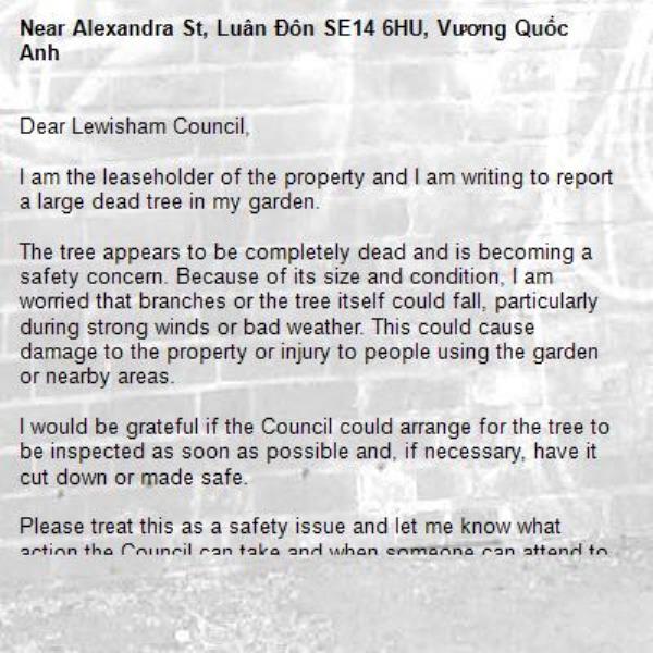 Dear Lewisham Council,

I am the leaseholder of the property and I am writing to report a large dead tree in my garden.

The tree appears to be completely dead and is becoming a safety concern. Because of its size and condition, I am worried that branches or the tree itself could fall, particularly during strong winds or bad weather. This could cause damage to the property or injury to people using the garden or nearby areas.

I would be grateful if the Council could arrange for the tree to be inspected as soon as possible and, if necessary, have it cut down or made safe.

Please treat this as a safety issue and let me know what action the Council can take and when someone can attend to inspect the tree.

I can provide photographs of the tree if required.

Thank you for your assistance. I look forward to hearing from you as soon as possible.

0-Alexandra St, Luân Đôn SE14 6HU, Vương Quốc Anh