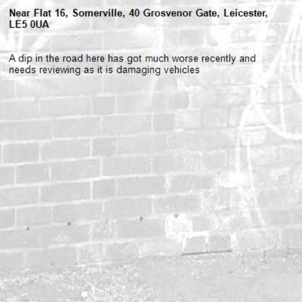 A dip in the road here has got much worse recently and needs reviewing as it is damaging vehicles -Flat 16, Somerville, 40 Grosvenor Gate, Leicester, LE5 0UA