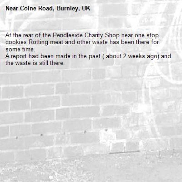 At the rear of the Pendleside Charity Shop near one stop cookies Rotting meat and other waste has been there for some time.
A report had been made in the past ( about 2 weeks ago) and the waste is still there.-Colne Road, Burnley, UK