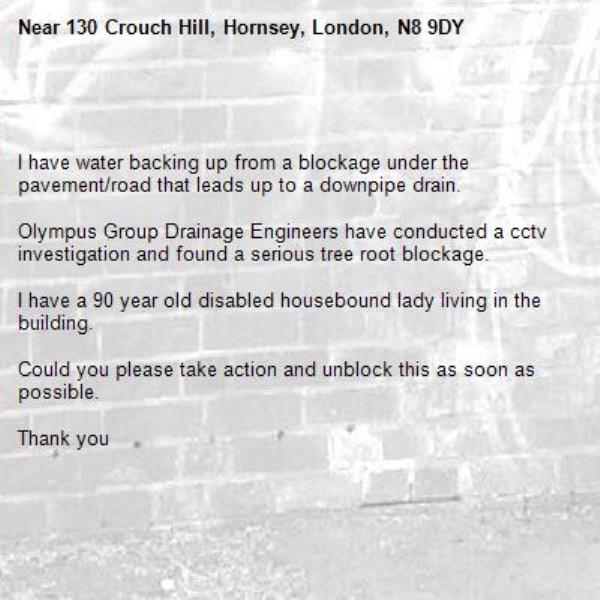 

I have water backing up from a blockage under the pavement/road that leads up to a downpipe drain.

Olympus Group Drainage Engineers have conducted a cctv investigation and found a serious tree root blockage.

I have a 90 year old disabled housebound lady living in the building.

Could you please take action and unblock this as soon as possible.

Thank you-130 Crouch Hill, Hornsey, London, N8 9DY