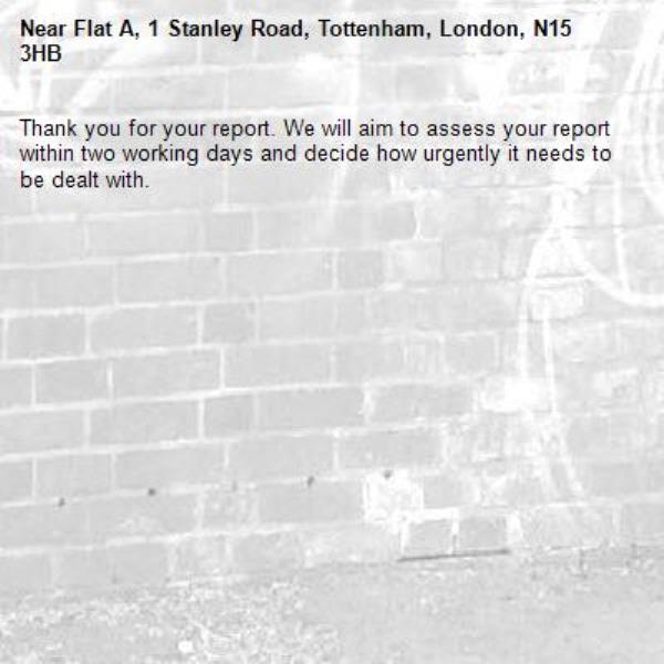 Thank you for your report. We will aim to assess your report within two working days and decide how urgently it needs to be dealt with.-Flat A, 1 Stanley Road, Tottenham, London, N15 3HB
