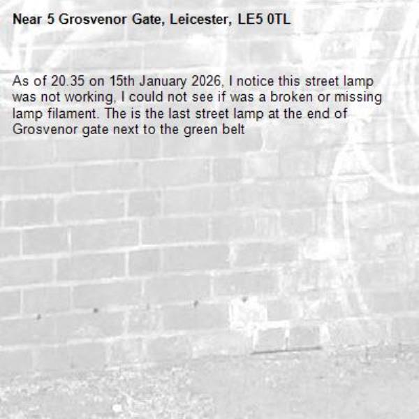 As of 20.35 on 15th January 2026, I notice this street lamp was not working, I could not see if was a broken or missing lamp filament. The is the last street lamp at the end of Grosvenor gate next to the green belt-5 Grosvenor Gate, Leicester, LE5 0TL