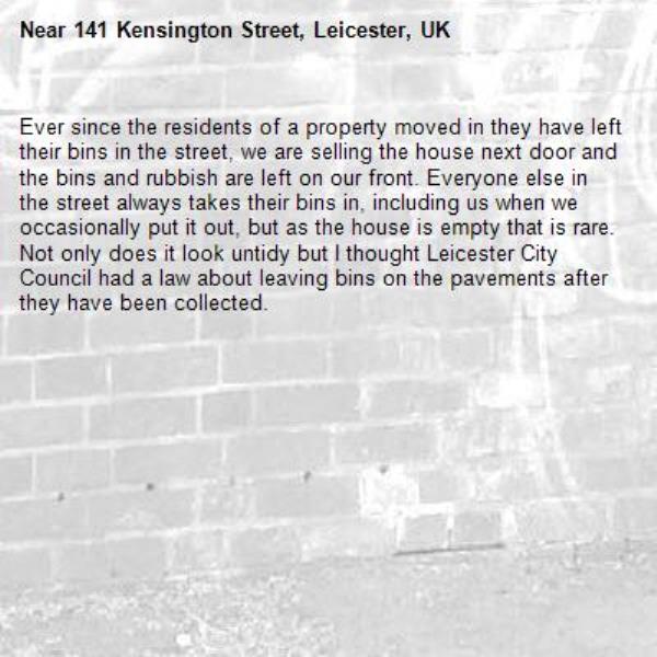 Ever since the residents of a property moved in they have left their bins in the street, we are selling the house next door and the bins and rubbish are left on our front. Everyone else in the street always takes their bins in, including us when we occasionally put it out, but as the house is empty that is rare. Not only does it look untidy but I thought Leicester City Council had a law about leaving bins on the pavements after they have been collected.-141 Kensington Street, Leicester, UK