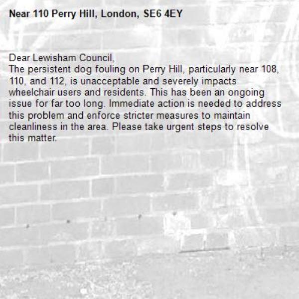 Dear Lewisham Council,
The persistent dog fouling on Perry Hill, particularly near 108, 110, and 112, is unacceptable and severely impacts wheelchair users and residents. This has been an ongoing issue for far too long. Immediate action is needed to address this problem and enforce stricter measures to maintain cleanliness in the area. Please take urgent steps to resolve this matter.

-110 Perry Hill, London, SE6 4EY