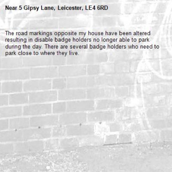 The road markings opposite my house have been altered resulting in disable badge holders no longer able to park during the day. There are several badge holders who need to park close to where they live. -5 Gipsy Lane, Leicester, LE4 6RD