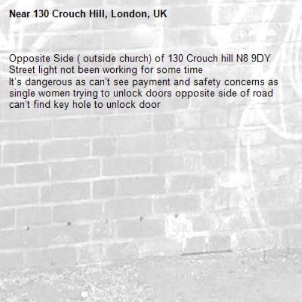 Opposite Side ( outside church) of 130 Crouch hill N8 9DY
Street light not been working for some time 
It’s dangerous as can’t see payment and safety concerns as single women trying to unlock doors opposite side of road can’t find key hole to unlock door -130 Crouch Hill, London, UK