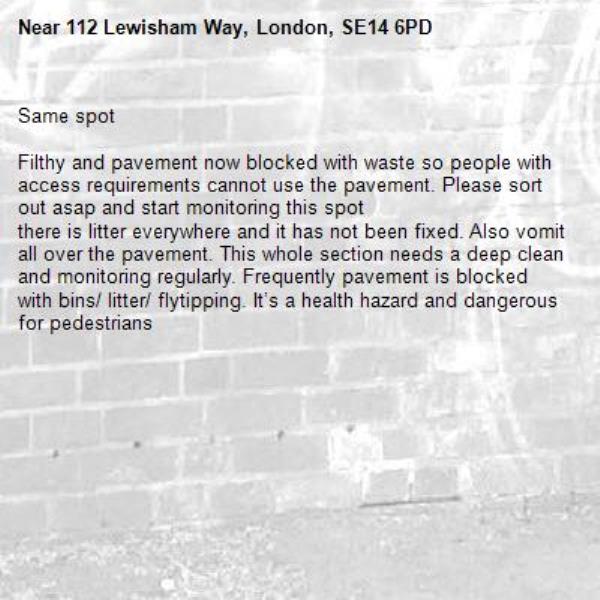 Same spot 

Filthy and pavement now blocked with waste so people with access requirements cannot use the pavement. Please sort out asap and start monitoring this spot 
there is litter everywhere and it has not been fixed. Also vomit all over the pavement. This whole section needs a deep clean and monitoring regularly. Frequently pavement is blocked with bins/ litter/ flytipping. It’s a health hazard and dangerous for pedestrians -112 Lewisham Way, London, SE14 6PD