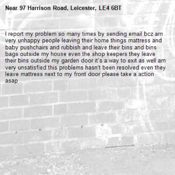 I report my problem so many times by sending email bcz am very unhappy people leaving their home things mattress and baby pushchairs and rubbish and leave their bins and bins bags outside my house even the shop keepers they leave their bins outside my garden door it’s a way to exit as well am very unsatisfied this problems hasn’t been resolved even they leave mattress next to my front door please take a action asap-97 Harrison Road, Leicester, LE4 6BT