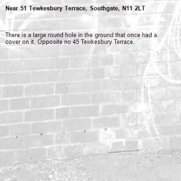 There is a large round hole in the ground that once had a cover on it. Opposite no 45 Tewkesbury Terrace. -51 Tewkesbury Terrace, Southgate, N11 2LT