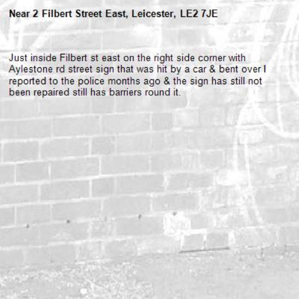 Just inside Filbert st east on the right side corner with Aylestone rd street sign that was hit by a car &amp; bent over I reported to the police months ago &amp; the sign has still not been repaired still has barriers round it.-2 Filbert Street East, Leicester, LE2 7JE