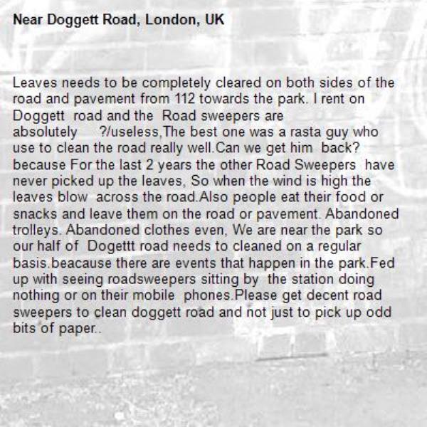 Leaves needs to be completely cleared on both sides of the road and pavement from 112 towards the park. I rent on Doggett  road and the  Road sweepers are absolutely     ?/useless,The best one was a rasta guy who use to clean the road really well.Can we get him  back? because For the last 2 years the other Road Sweepers  have never picked up the leaves, So when the wind is high the leaves blow  across the road.Also people eat their food or snacks and leave them on the road or pavement. Abandoned trolleys. Abandoned clothes even, We are near the park so our half of  Dogettt road needs to cleaned on a regular basis.beacause there are events that happen in the park.Fed up with seeing roadsweepers sitting by  the station doing nothing or on their mobile  phones.Please get decent road sweepers to clean doggett road and not just to pick up odd bits of paper..-Doggett Road, London, UK