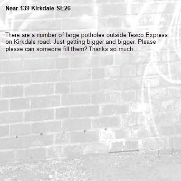 There are a number of large potholes outside Tesco Express on Kirkdale road. Just getting bigger and bigger. Please please can someone fill them? Thanks so much
-139 Kirkdale SE26
