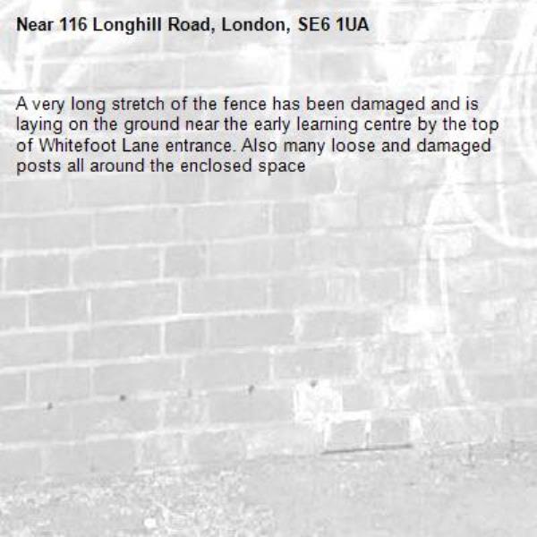 A very long stretch of the fence has been damaged and is laying on the ground near the early learning centre by the top of Whitefoot Lane entrance. Also many loose and damaged posts all around the enclosed space -116 Longhill Road, London, SE6 1UA