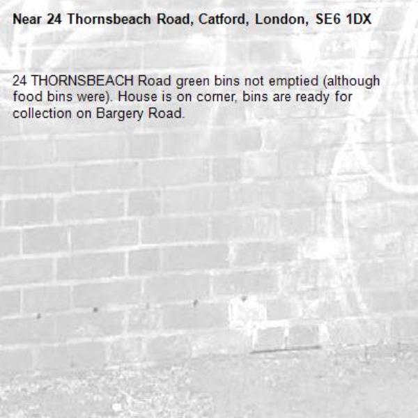 24 THORNSBEACH Road green bins not emptied (although food bins were). House is on corner, bins are ready for collection on Bargery Road. -24 Thornsbeach Road, Catford, London, SE6 1DX