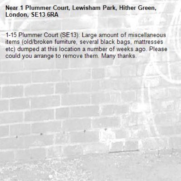 1-15 Plummer Court (SE13): Large amount of miscellaneous items (old/broken furniture, several black bags, mattresses etc) dumped at this location a number of weeks ago. Please could you arrange to remove them. Many thanks. -1 Plummer Court, Lewisham Park, Hither Green, London, SE13 6RA