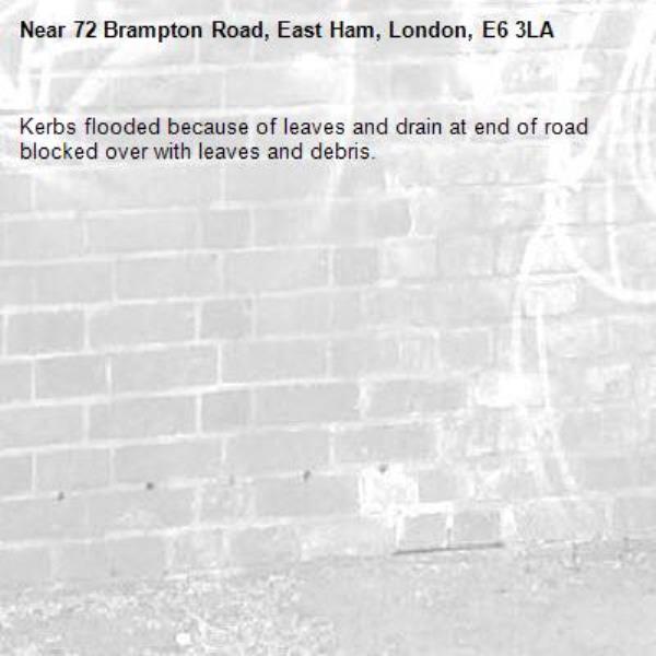 Kerbs flooded because of leaves and drain at end of road blocked over with leaves and debris. -72 Brampton Road, East Ham, London, E6 3LA