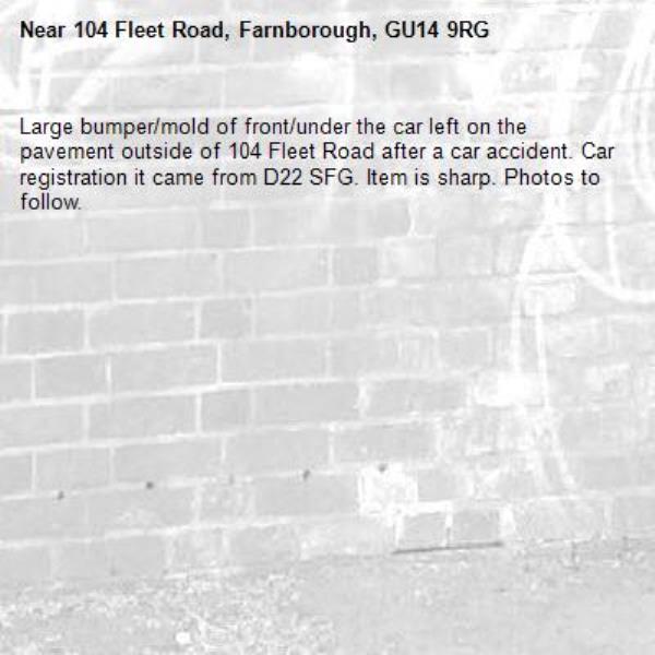 Large bumper/mold of front/under the car left on the pavement outside of 104 Fleet Road after a car accident. Car registration it came from D22 SFG. Item is sharp. Photos to follow. -104 Fleet Road, Farnborough, GU14 9RG