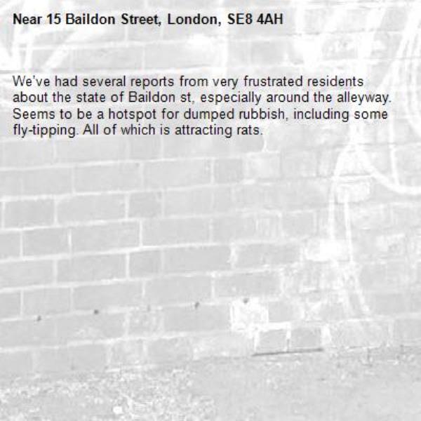 We’ve had several reports from very frustrated residents about the state of Baildon st, especially around the alleyway. Seems to be a hotspot for dumped rubbish, including some fly-tipping. All of which is attracting rats. -15 Baildon Street, London, SE8 4AH