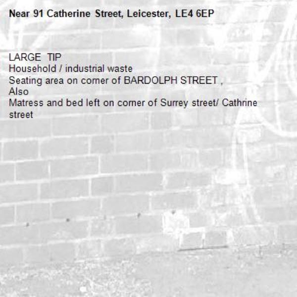LARGE  TIP 
Household / industrial waste 
Seating area on corner of BARDOLPH STREET ,
Also 
Matress and bed left on corner of Surrey street/ Cathrine street -91 Catherine Street, Leicester, LE4 6EP