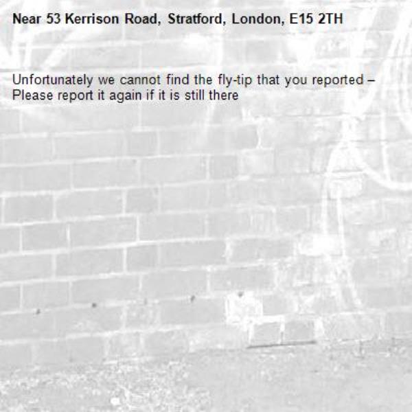 Unfortunately we cannot find the fly-tip that you reported – Please report it again if it is still there-53 Kerrison Road, Stratford, London, E15 2TH