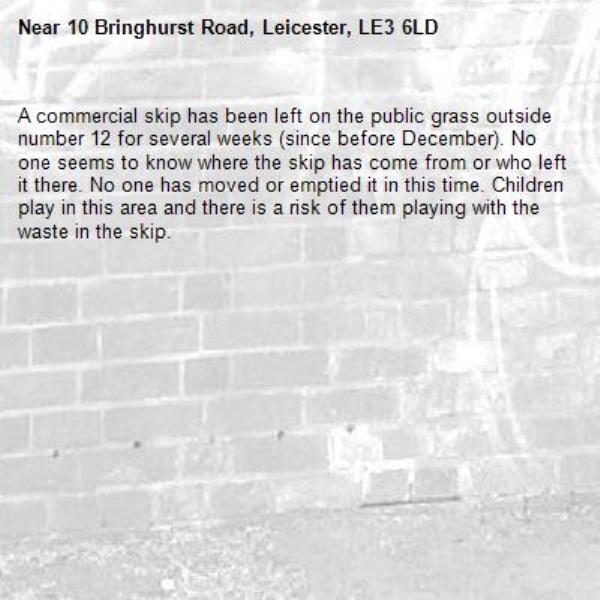 A commercial skip has been left on the public grass outside number 12 for several weeks (since before December). No one seems to know where the skip has come from or who left it there. No one has moved or emptied it in this time. Children play in this area and there is a risk of them playing with the waste in the skip.-10 Bringhurst Road, Leicester, LE3 6LD