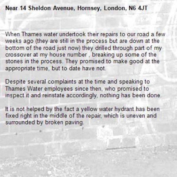 When Thames water undertook their repairs to our road a few weeks ago (they are still in the process but are down at the bottom of the road just now) they drilled through part of my crossover at my house number , breaking up some of the stones in the process. They promised to make good at the appropriate time, but to date have not. 

Despite several complaints at the time and speaking to Thames Water employees since then, who promised to inspect it and reinstate accordingly, nothing has been done. 

It is not helped by the fact a yellow water hydrant has been fixed right in the middle of the repair, which is uneven and surrounded by broken paving. 
-14 Sheldon Avenue, Hornsey, London, N6 4JT