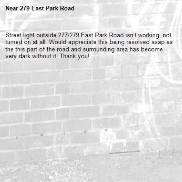 Street light outside 277/279 East Park Road isn’t working, not turned on at all. Would appreciate this being resolved asap as the this part of the road and surrounding area has become very dark without it. Thank you!-279 East Park Road 