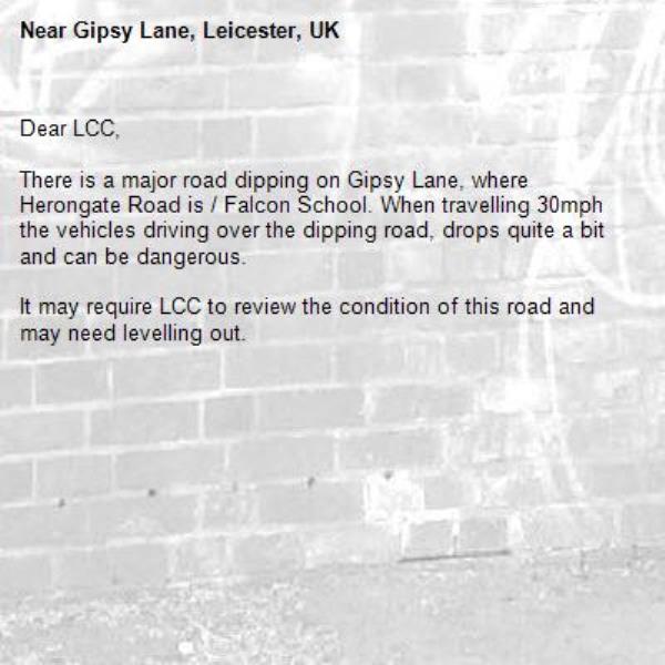 Dear LCC, 

There is a major road dipping on Gipsy Lane, where Herongate Road is / Falcon School. When travelling 30mph the vehicles driving over the dipping road, drops quite a bit and can be dangerous. 

It may require LCC to review the condition of this road and may need levelling out. -Gipsy Lane, Leicester, UK