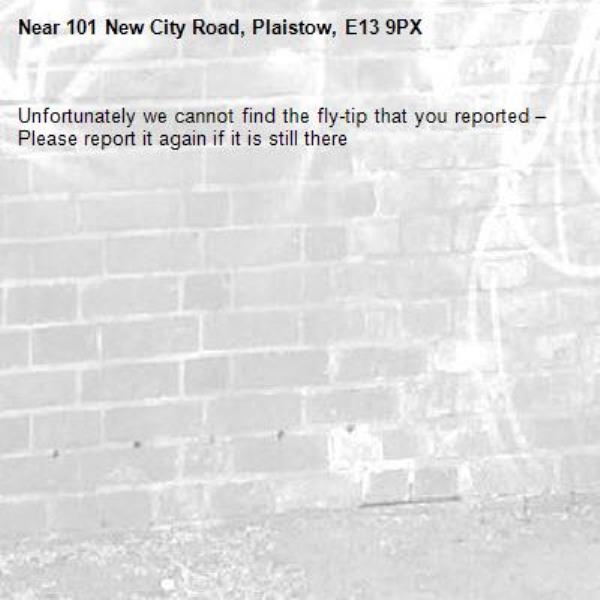 Unfortunately we cannot find the fly-tip that you reported – Please report it again if it is still there-101 New City Road, Plaistow, E13 9PX