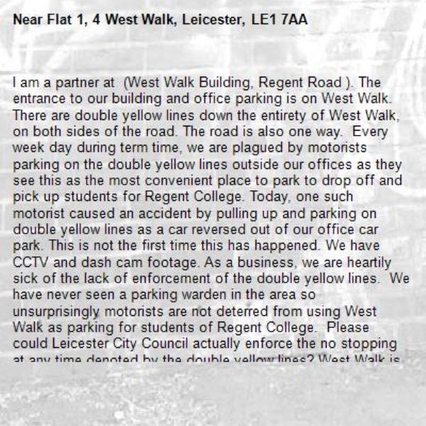 I am a partner at Newby Casteman (West Walk Building, 110 Regent Road LE1 7LT). The entrance to our building and office parking is on West Walk. There are double yellow lines down the entirety of West Walk, on both sides of the road. The road is also one way.  Every week day during term time, we are plagued by motorists parking on the double yellow lines outside our offices as they see this as the most convenient place to park to drop off and pick up students for Regent College. Today, one such motorist caused an accident by pulling up and parking on double yellow lines as a car reversed out of our office car park. This is not the first time this has happened. We have CCTV and dash cam footage. As a business, we are heartily sick of the lack of enforcement of the double yellow lines.  We have never seen a parking warden in the area so unsurprisingly motorists are not deterred from using West Walk as parking for students of Regent College.  Please could Leicester City Council actually enforce the no stopping at any time denoted by the double yellow lines? West Walk is a narrow road and having cars parked on the road makes it particularly hazardous for those accessing our premises.-Flat 1, 4 West Walk, Leicester, LE1 7AA