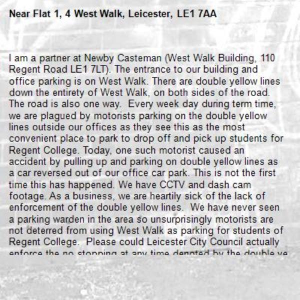 I am a partner at Newby Casteman (West Walk Building, 110 Regent Road LE1 7LT). The entrance to our building and office parking is on West Walk. There are double yellow lines down the entirety of West Walk, on both sides of the road. The road is also one way.  Every week day during term time, we are plagued by motorists parking on the double yellow lines outside our offices as they see this as the most convenient place to park to drop off and pick up students for Regent College. Today, one such motorist caused an accident by pulling up and parking on double yellow lines as a car reversed out of our office car park. This is not the first time this has happened. We have CCTV and dash cam footage. As a business, we are heartily sick of the lack of enforcement of the double yellow lines.  We have never seen a parking warden in the area so unsurprisingly motorists are not deterred from using West Walk as parking for students of Regent College.  Please could Leicester City Council actually enforce the no stopping at any time denoted by the double yellow lines? West Walk is a narrow road and having cars parked on the road makes it particularly hazardous for those accessing our premises.-Flat 1, 4 West Walk, Leicester, LE1 7AA