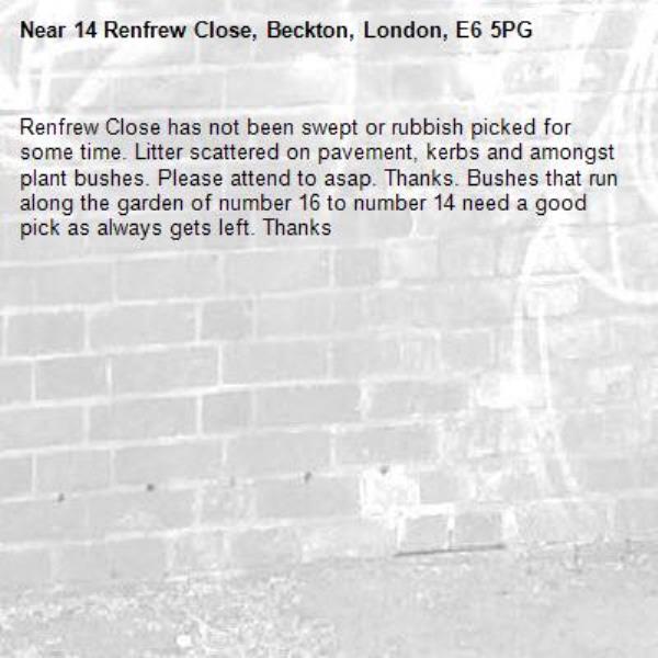 Renfrew Close has not been swept or rubbish picked for some time. Litter scattered on pavement, kerbs and amongst plant bushes. Please attend to asap. Thanks. Bushes that run along the garden of number 16 to number 14 need a good pick as always gets left. Thanks -14 Renfrew Close, Beckton, London, E6 5PG