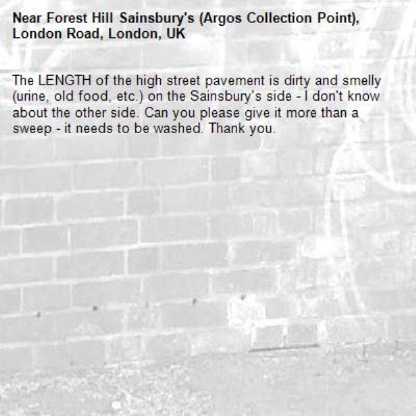 The LENGTH of the high street pavement is dirty and smelly (urine, old food, etc.) on the Sainsbury's side - I don't know about the other side. Can you please give it more than a sweep - it needs to be washed. Thank you. -Forest Hill Sainsbury's (Argos Collection Point), London Road, London, UK