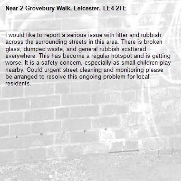 I would like to report a serious issue with litter and rubbish across the surrounding streets in this area. There is broken glass, dumped waste, and general rubbish scattered everywhere. This has become a regular hotspot and is getting worse. It is a safety concern, especially as small children play nearby. Could urgent street cleaning and monitoring please be arranged to resolve this ongoing problem for local residents.-2 Grovebury Walk, Leicester, LE4 2TE