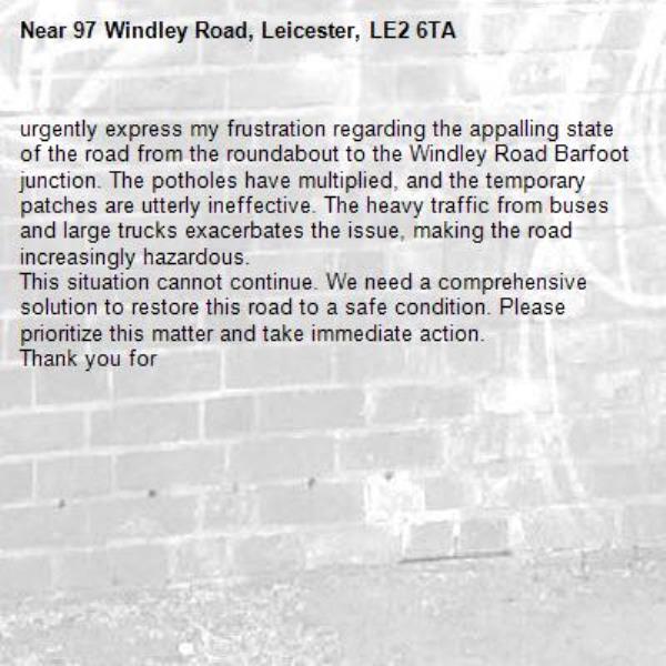 urgently express my frustration regarding the appalling state of the road from the roundabout to the Windley Road Barfoot junction. The potholes have multiplied, and the temporary patches are utterly ineffective. The heavy traffic from buses and large trucks exacerbates the issue, making the road increasingly hazardous.
This situation cannot continue. We need a comprehensive solution to restore this road to a safe condition. Please prioritize this matter and take immediate action.
Thank you for -97 Windley Road, Leicester, LE2 6TA