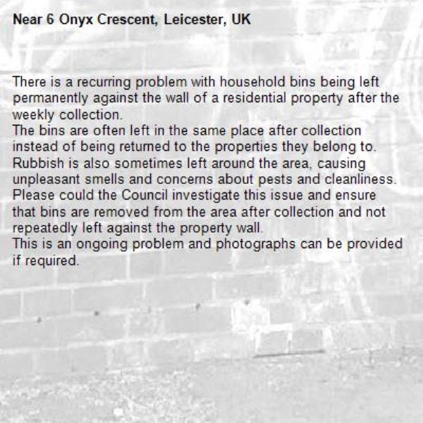 There is a recurring problem with household bins being left permanently against the wall of a residential property after the weekly collection.
The bins are often left in the same place after collection instead of being returned to the properties they belong to. Rubbish is also sometimes left around the area, causing unpleasant smells and concerns about pests and cleanliness.
Please could the Council investigate this issue and ensure that bins are removed from the area after collection and not repeatedly left against the property wall.
This is an ongoing problem and photographs can be provided if required.-6 Onyx Crescent, Leicester, UK
