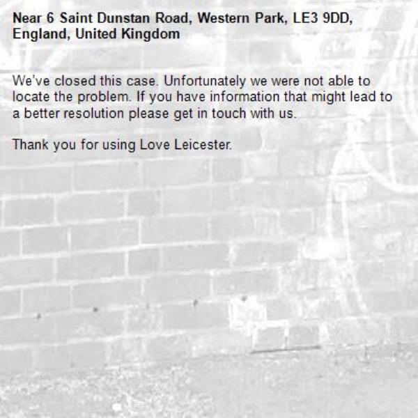 We’ve closed this case. Unfortunately we were not able to locate the problem. If you have information that might lead to a better resolution please get in touch with us.

Thank you for using Love Leicester.
-6 Saint Dunstan Road, Western Park, LE3 9DD, England, United Kingdom
