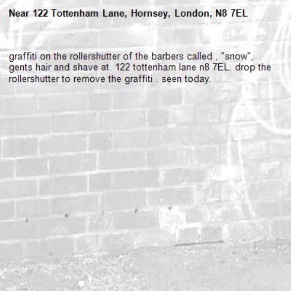 graffiti on the rollershutter of the barbers called , "snow", gents hair and shave at. 122 tottenham lane n8 7EL. drop the rollershutter to remove the graffiti . seen today. -122 Tottenham Lane, Hornsey, London, N8 7EL